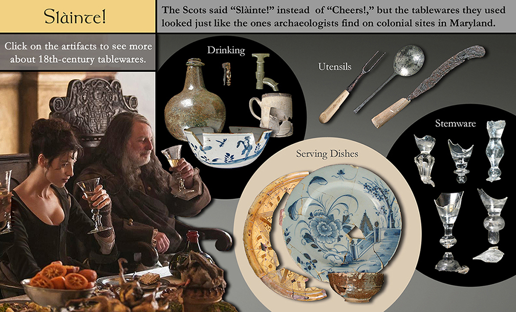 Slainte! - The Scots said "Slainte!" instead of "Cheers!," but the tablewares they use looked just like the ones archaeologists find on colonial sites in Maryland. Click on the artifacts to see more about 18th-century tablewares. Artifacts shown: Drinking wares; utensils; glass stemware; serving dishes.