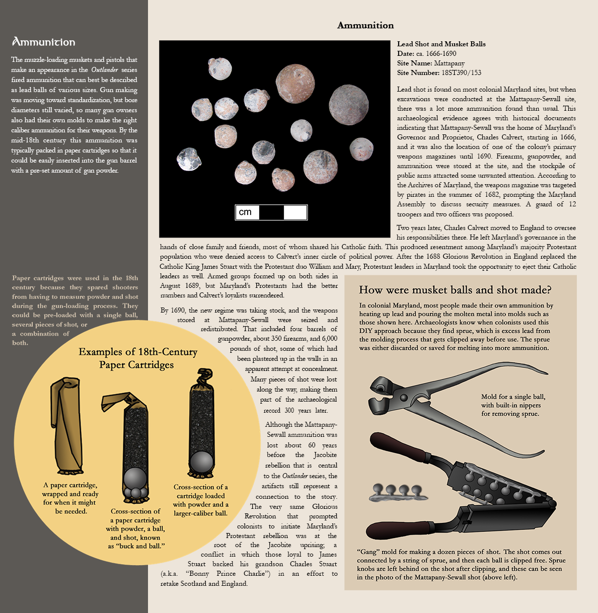 Ammunition - The muzzle-loading muskets and pistols that make an appearance in the Outlander series fired ammunition that can best be described as lead balls of various sizes. Gun making was moving toward standardization, but bore diameters still varied, so many gun owners also had their own molds to make the right caliber ammunition for their weapons. By the mid-18th century this ammunition was typically packed in paper cartridges so that it could be easily inserted into the gun barrel with a pre-set amount of gun powder. Illustrated examples of 18th-century paper cartridges, caption reads:Paper cartridges were used in the 18th century because they spared shooters from having to measure powder and shot during the gun-loading process. They could be pre-loaded with a single ball, several pieces of shot, or a combination of both., Photo image of lead shot and musket balls:Lead Shot and Musket Balls, Date: ca. 1666-1690, Site Name: Mattapany, Site Number:18ST390/153 - Lead shot is found on most colonial Maryland sites, but when excavations were conducted at the Mattapany-Sewall site, there was a lot more ammunition found than usual. This archaeological evidence agrees with historical documents indicating that Mattapany-Sewall was the home of Maryland’s Governor and Proprietor, Charles Calvert, starting in 1666, and it was also the location of one of the colony’s primary weapons magazines until 1690. Firearms, gunpowder, and ammunition were stored at the site, and the stockpile of public arms attracted some unwanted attention. According to the Archives of Maryland, the weapons magazine was targeted by pirates in the summer of 1682, prompting the Maryland Assembly to discuss security measures. A guard of 12 troopers and two officers was proposed. Two years later, Charles Calvert moved to England to oversee his responsibilities there. He left Maryland’s governance in the hands of close family and friends, most of whom shared his Catholic faith. This produced resentment among Maryland’s majority Protestant population who were denied access to Calvert’s inner circle of political power. After the 1688 Glorious Revolution in England replaced the Catholic King James Stuart with the Protestant duo William and Mary, Protestant leaders in Maryland took the opportunity to eject their Catholic leaders as well. Armed groups formed up on both sides in August 1689, but Maryland’s Protestants had the better numbers and Calvert’s loyalists surrendered.  By 1690, the new regime was taking stock, and the weapons stored at Mattapany-Sewall were seized and redistributed. That included four barrels of gunpowder, about 350 firearms, and 6,000 pounds of shot, some of which had been plastered up in the walls in an apparent attempt at concealment. Many pieces of shot were lost along the way, making them part of the archaeological record 300 years later.  Although the Mattapany-Sewall ammunition was lost about 60 years before the Jacobite rebellion that is  central to the Outlander series, the artifacts still represent a connection to the story. The very same Glorious Revolution that prompted colonists to initiate Maryland’s Protestant rebellion was at the root of the Jacobite uprising; a conflict in which those loyal to James Stuart backed his grandson Charles Stuart (a.k.a. “Bonny Prince Charlie”) in an effort to retake Scotland and England., Illustrated image titled:How were musket balls and shot made? - In colonial Maryland, most people made their own ammunition by heating up lead andpouring the molten metal into molds such as those shown here. Archaeologists know when colonists used this DIY approach because they find sprue, which is excess lead from the molding process that gets clipped away before use. The sprue was either discarded or saved for melting into more ammunition. Shows a mold for a single ball, with built-in nippers for removing sprue., another image shows a "Gang" mold for making a dozen pieces of shot. The shot comes out connected by a string of sprue, and then each ball is clipped free. Sprue knobs are left behing on the shot after clipping, and these can be seen in the photo of the Mattapany-Sewal shot (above left). 