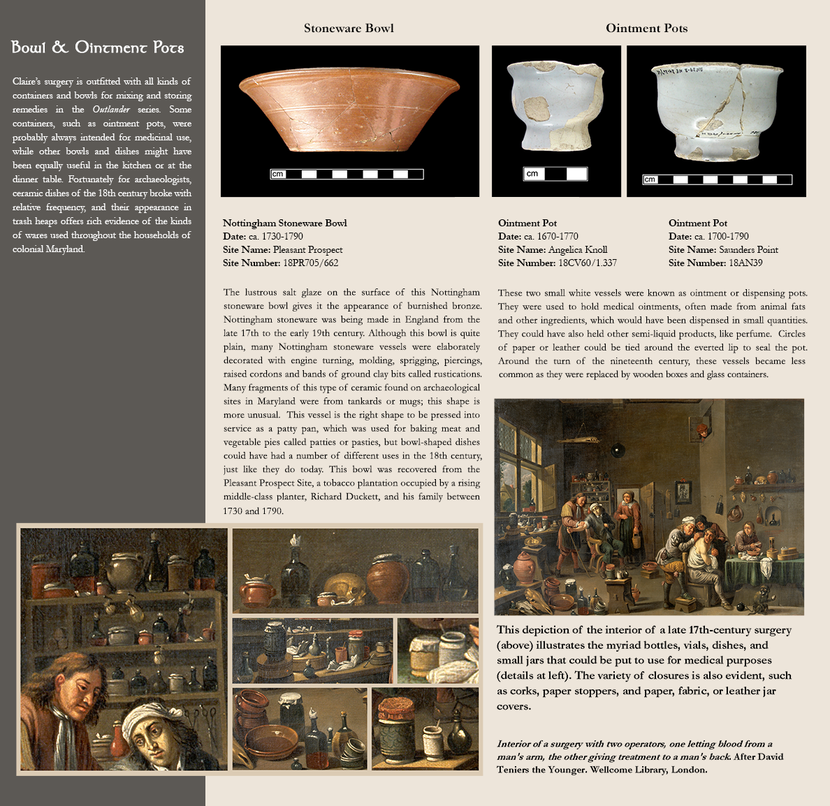 Bowl & Ointment Pots - Claire’s surgery is outfitted with all kinds of containers and bowls for mixing and storing remedies in the Outlander series. Some containers, such as ointment pots, were probably always intended for medicinal use, while other bowls and dishes might have been equally useful in the kitchen or at the dinner table. Fortunately for archaeologists, ceramic dishes of the 18th century broke with relative frequency, and their appearance in trash heaps offers rich evidence of the kinds of wares used throughout the households of colonial Maryland.; photo image of a stoneware bowl:Nottingham Stoneware Bowl, Date: ca. 1730-1790, Site Name: Pleasant Prospect, Site Number: 18PR705/662 - The lustrous salt glaze on the surface of this Nottingham stoneware bowl gives it the appearance of burnished bronze.  Nottingham stoneware was being made in England from the late 17th to the early 19th century. Although this bowl is quite plain, many Nottingham stoneware vessels were elaborately decorated with engine turning, molding, sprigging, piercings, raised cordons and bands of ground clay bits called rustications.  Many fragments of this type of ceramic found on archaeological sites in Maryland were from tankards or mugs; this shape is more unusual.  This vessel is the right shape to be pressed into service as a patty pan, which was used for baking meat and vegetable pies called patties or pasties, but bowl-shaped dishes could have had a number of different uses in the 18th century, just like they do today. This bowl was recovered from the Pleasant Prospect Site, a tobacco plantation occupied by a rising middle-class planter, Richard Duckett, and his family between 1730 and 1790.; photo images of 2 ointment pots:Ointment Pot, Date: ca. 1700-1790, Site Name: Saunders Point, Site Number:18AN39; Ointment Pot, Date: ca. 1670-1770, Site Name: Angelica Knoll, Site Number: 18CV60/1.337 - These two small white vessels were known as ointment or dispensing pots.  They were used to hold medical ointments, often made from animal fats and other ingredients, which would have been dispensed in small quantities.  They could have also held other semi-liquid products, like perfume.  Circles of paper or leather could be tied around the everted lip to seal the pot. Around the turn of the nineteenth century, these vessels became less common as they were replaced by wooden boxes and glass containers. Photo of a late 17th-century surgery, with closups of certain sections:This depiction of the interior of a late 17th-century surgery (above) illustrates the myriad bottles, vials, dishes, and small jars that could be put to use for medical purposes (details at left). The variety of closures is also evident, such as corks, paper stoppers, and paper, fabric, or leather jar covers.; Interior of a surgery with two operators, one letting blood from a man's arm, the other giving treatment to a man's back. After David Teniers the Younger. Wellcome Library, London.