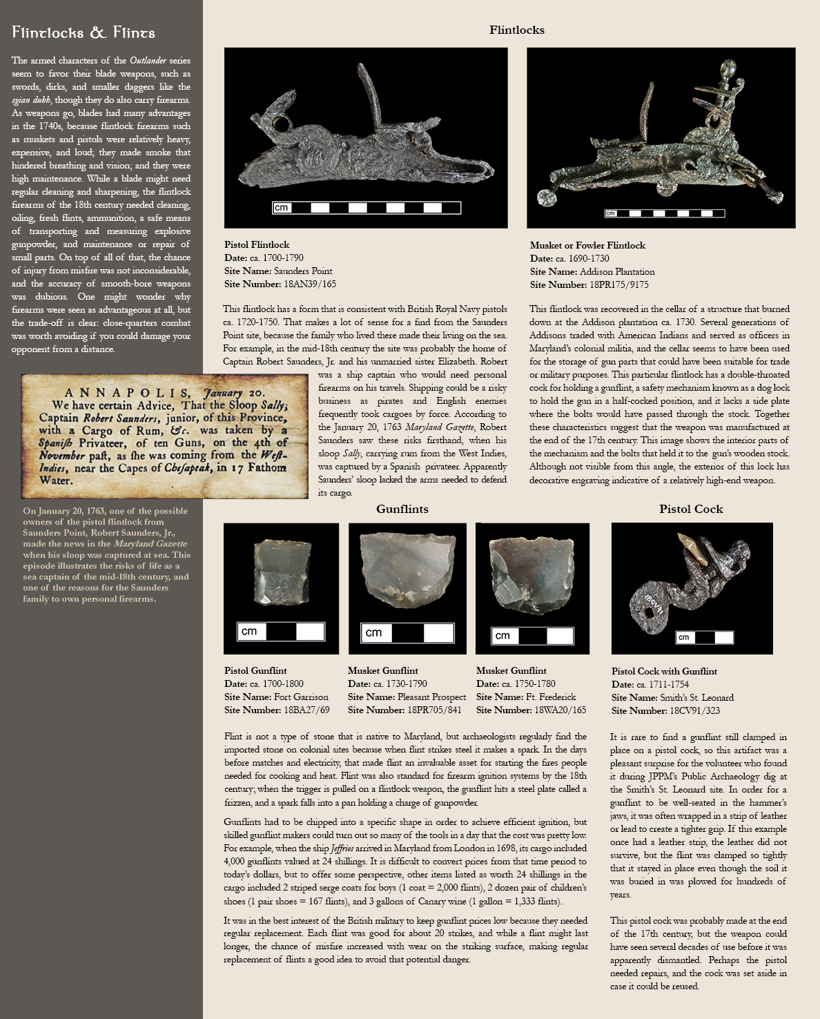 Flintlocks & Flints - The armed characters of the Outlander series seem to favor their blade weapons, such as swords, dirks, and smaller daggers like the sgian dubh, though they do also carry firearms. As weapons go, blades had many advantages in the 1740s, because flintlock firearms such as muskets and pistols were relatively heavy, expensive, and loud; they made smoke that hindered breathing and vision; and they were high maintenance. While a blade might need regular cleaning and sharpening, the flintlock firearms of the 18th century needed cleaning, oiling, fresh flints, ammunition, a safe means of transporting and measuring explosive gunpowder, and maintenance or repair of small parts. On top of all of that, the chance of injury from misfire was not inconsiderable, and the accuracy of smooth-bore weapons was dubious. One might wonder why firearms were seen as advantageous at all, but the trade-off is clear: close-quarters combat was worth avoiding if you could damage your opponent from a distance. Image of an old newspaper clipping. Caption reads:On January 20, 1763, one of the possible owners of the pistol flintlock from Saunders Point, Robert Saunders, Jr., made the news in the Maryland Gazette when his sloop was captured at sea. This episode illustrates the risks of life as a sea captain of the mid-18th century, and one of the reasons for the Saunders family to own personal firearms. Photo image of pistol flintlock:Pistol Flintlock, Date: ca. 1700-1790, Site Name: Saunders Point, Site Number:18AN39/165 - This flintlock has a form that is consistent with British Royal Navy pistols ca. 1720-1750. That makes a lot of sense for a find from the Saunders Point site, because the family who lived there made their living on the sea. For example, in the mid-18th century the site was probably the home of Captain Robert Saunders, Jr. and his unmarried sister Elizabeth. Robert was a ship captain who would need personal firearms on his travels. Shipping could be a risky business as pirates and English enemies frequently took cargoes by force. According to the January 20, 1763 Maryland Gazette, Robert Saunders saw these risks firsthand, when his sloop Sally, carrying rum from the West Indies, was captured by a Spanish  privateer. Apparently Saunders’ sloop lacked the arms needed to defend its cargo.; Photo image of musket or fowler flintlock: Musket or Fowler Flintlock, Date: ca. 1690-1730, Site Name: Addison Plantation, Site Number:18PR175/9175 - This flintlock was recovered in the cellar of a structure that burned down at the Addison plantation ca. 1730. Several generations of Addisons traded with American Indians and served as officers in Maryland’s colonial militia, and the cellar seems to have been used for the storage of gun parts that could have been suitable for trade or military purposes. This particular flintlock has a double-throated cock for holding a gunflint, a safety mechanism known as a dog lock to hold the gun in a half-cocked position, and it lacks a side plate where the bolts would have passed through the stock. Together these characteristics suggest that the weapon was manufactured at the end of the 17th century. This image shows the interior parts of the mechanism and the bolts that held it to the  gun’s wooden stock. Although not visible from this angle, the exterior of this lock has decorative engraving indicative of a relatively high-end weapon. Photo images of 3 gunflints:Pistol Gunflint, Date: ca. 1700-1800, Site Name: Fort Garrison, Site Number:18BA27/69; Musket Gunflint, Date: ca. 1730-1790, Site Name: Pleasant Prospect, Site Number:18PR705/841; Musket Gunflint, Date: ca. 1750-1780, Site Name: Ft. Frederick, Site Number:18WA20/165 - Flint is not a type of stone that is native to Maryland, but archaeologists regularly find the imported stone on colonial sites because when flint strikes steel it makes a spark. In the days before matches and electricity, that made flint an invaluable asset for starting the fires people needed for cooking and heat. Flint was also standard for firearm ignition systems by the 18th century; when the trigger is pulled on a flintlock weapon, the gunflint hits a steel plate called a frizzen, and a spark falls into a pan holding a charge of gunpowder. Gunflints had to be chipped into a specific shape in order to achieve efficient ignition, but skilled gunflint makers could turn out so many of the tools in a day that the cost was pretty low.  For example, when the ship Jeffries arrived in Maryland from London in 1698, its cargo included 4,000 gunflints valued at 24 shillings. It is difficult to convert prices from that time period to today’s dollars, but to offer some perspective, other items listed as worth 24 shillings in the cargo included 2 striped serge coats for boys (1 coat = 2,000 flints), 2 dozen pair of children’s shoes (1 pair shoes = 167 flints), and 3 gallons of Canary wine (1 gallon = 1,333 flints).  It was in the best interest of the British military to keep gunflint prices low because they needed regular replacement. Each flint was good for about 20 strikes, and while a flint might last longer, the chance of misfire increased with wear on the striking surface, making regular replacement of flints a good idea to avoid that potential danger.;  Photo image of a pistol cock with gunflint:Pistol Cock with Gunflint, Date: ca. 1711-1754, Site Name: Smith’s St. Leonard, Site Number: 18CV91/323 - It is rare to find a gunflint still clamped in place on a pistol cock, so this artifact was a pleasant surprise for the volunteer who found it during JPPM’s Public Archaeology dig at the Smith’s St. Leonard site. In order for a gunflint to be well-seated in the hammer’s jaws, it was often wrapped in a strip of leather or lead to create a tighter grip. If this example once had a leather strip, the leather did not survive, but the flint was clamped so tightly that it stayed in place even though the soil it was buried in was plowed for hundreds of years.  This pistol cock was probably made at the end of the 17th century, but the weapon could have seen several decades of use before it was apparently dismantled. Perhaps the pistol needed repairs, and the cock was set aside in case it could be reused. 