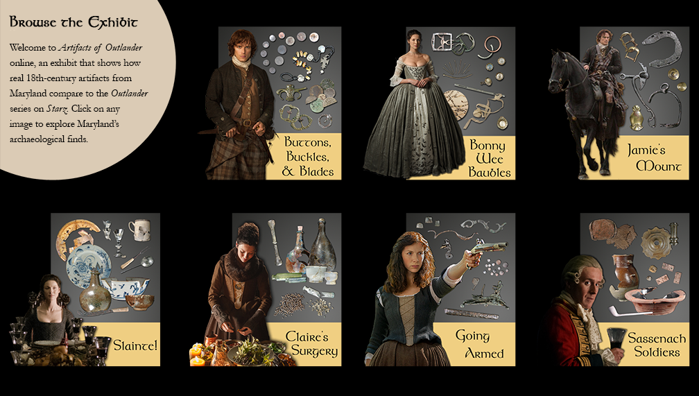 Browse the Exhibit - Welcome to the Artifacts of Outlanter online, an exhibit that shows how real 18th-century artifacts from Maryland compare to the Outlander series on Starz. Click on any image to explore Maryland's archaeological finds.