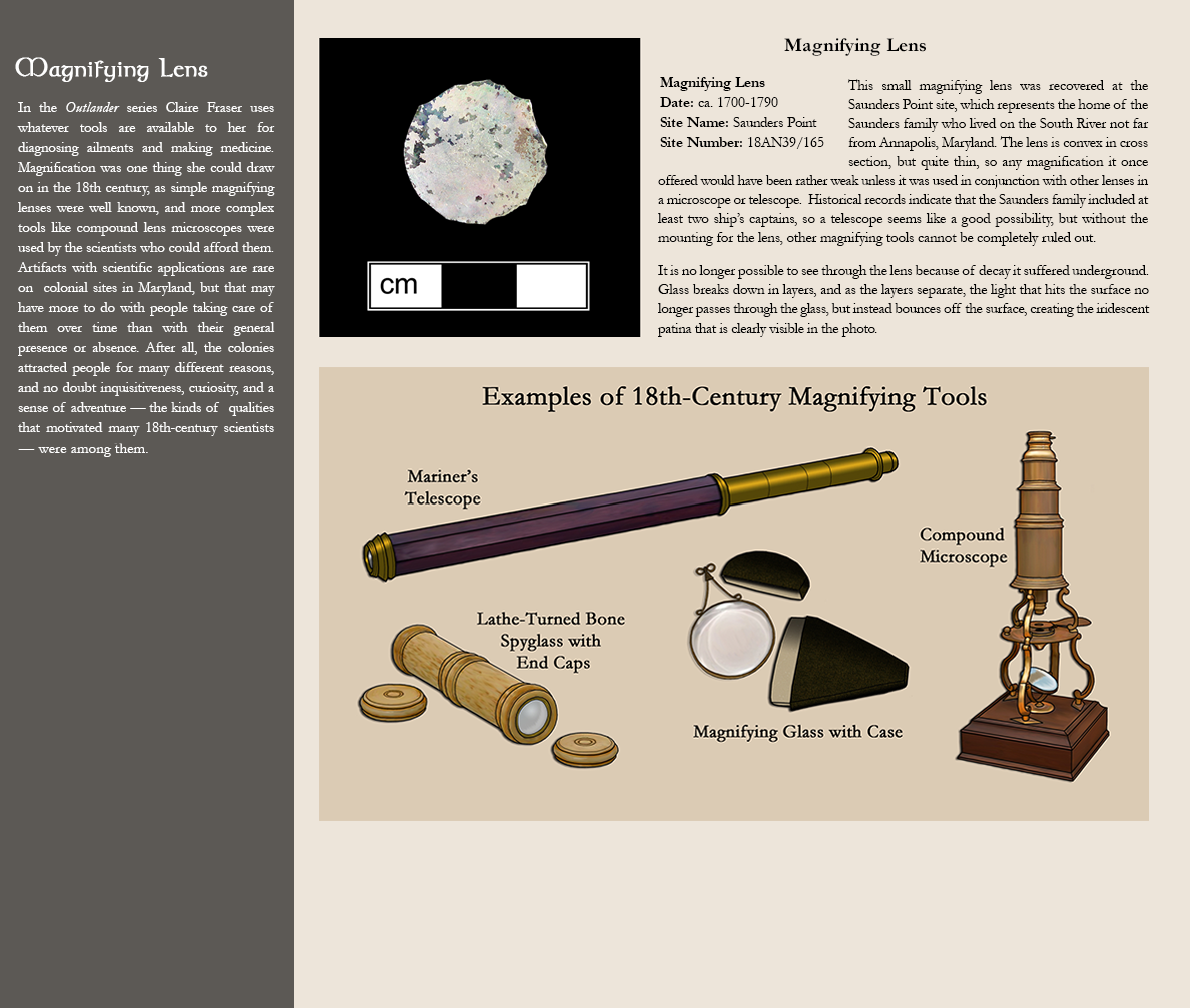 Magnifying Lens - In the Outlander series Claire Fraser uses whatever tools are available to her for diagnosing ailments and making medicine. Magnification was one thing she could draw on in the 18th century, as simple magnifying lenses were well known, and more complex tools like compound lens microscopes were used by the scientists who could afford them. Artifacts with scientific applications are rare on  colonial sites in Maryland, but that may have more to do with people taking care of them over time than with their general presence or absence. After all, the colonies attracted people for many different reasons, and no doubt inquisitiveness, curiosity, and a sense of adventure — the kinds of  qualities that motivated many 18th-century scientists — were among them. Photo image of a magnifying lens:Magnifying Lens, Date: ca. 1700-1790, Site Name: Saunders Point, Site Number: 18AN39/165 - This small magnifying lens was recovered at the Saunders Point site, which represents the home of the Saunders family who lived on the South River not far from Annapolis, Maryland. The lens is convex in cross section, but quite thin, so any magnification it once offered would have been rather weak unless it was used in conjunction with other lenses in a microscope or telescope.  Historical records indicate that the Saunders family included at least two ship’s captains, so a telescope seems like a good possibility, but without the mounting for the lens, other magnifying tools cannot be completely ruled out. It is no longer possible to see through the lens because of decay it suffered underground. Glass breaks down in layers, and as the layers separate, the light that hits the surface no longer passes through the glass, but instead bounces off the surface, creating the iridescent patina that is clearly visible in the photo. Illustration of Examples of 18th-century magnifying tools -  shown are: mariner's telescope; compound microscope; lathe-turned bone spyclass with end caps;  magnifying glass with case.