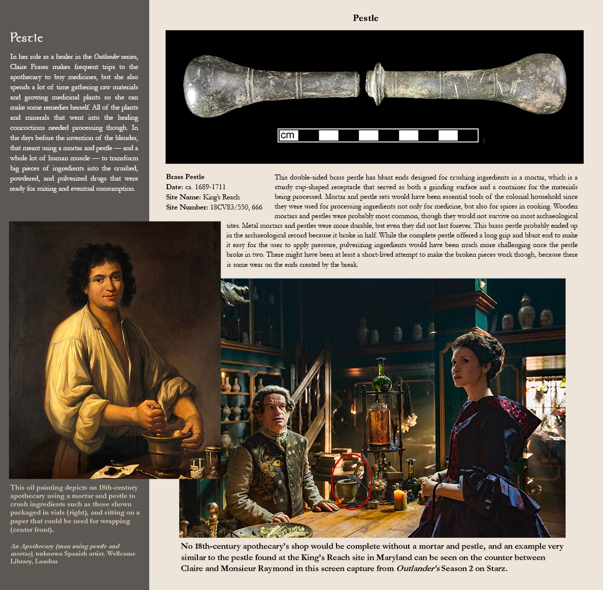 Pestle - In her role as a healer in the Outlander series, Claire Fraser makes frequent trips to the apothecary to buy medicines, but she also spends a lot of time gathering raw materials and growing medicinal plants so she can make some remedies herself. All of the plants and minerals that went into the healing concoctions needed processing though. In the days before the invention of the blender, that meant using a mortar and pestle — and a whole lot of human muscle — to transform big pieces of ingredients into the crushed, powdered, and pulverized drugs that were ready for mixing and eventual consumption. Painted image of an apothecary using a mortal and pestle:This oil painting depicts an 18th-century apothecary using a mortar and pestle to crush ingredients such as those shown packaged in vials (right), and sitting on a paper that could be used for wrapping (center front).  An Apothecary (man using pestle and mortar), unknown Spanish artist. Wellcome Library, London.; Photo image of a pestle:Brass Pestle, Date: ca. 1689-1711, Site Name: King’s Reach, Site Number: 18CV83/550, 666 - This double-sided brass pestle has blunt ends designed for crushing ingredients in a mortar, which is a sturdy cup-shaped receptacle that served as both a grinding surface and a container for the materials being processed. Mortar and pestle sets would have been essential tools of the colonial household since they were used for processing ingredients not only for medicine, but also for spices in cooking. Wooden mortars and pestles were probably most common, though they would not survive on most archaeological sites. Metal mortars and pestles were more durable, but even they did not last forever. This brass pestle probably ended up in the archaeological record because it broke in half. While the complete pestle offered a long grip and blunt end to make it easy for the user to apply pressure, pulverizing ingredients would have been much more challenging once the pestle broke in two. There might have been at least a short-lived attempt to make the broken pieces work though, because there is some wear on the ends created by the break. Photo image from the Starz Outlander's Season 2 Caption:No 18th-century apothecary’s shop would be complete without a mortar and pestle, and an example very similar to the pestle found at the King’s Reach site in Maryland can be seen on the counter between Claire and Monsieur Raymond in this screen capture from Outlander’s Season 2 on Starz.  