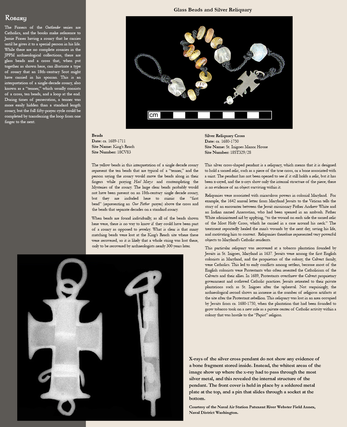 Rosary - The Frasers of the Outlander series are Catholics, and the books make reference to Jamie Fraser having a rosary that he carries until he gives it to a special person in his life. While there are no complete rosaries in the JPPM archaeological collections, there are glass beads and a cross that, when put together as shown here, can illustrate a type of rosary that an 18th-century Scot might have carried in his sporran. This is an interpretation of a single-decade rosary, also known as a “tenner,” which usually consists of a cross, ten beads, and a loop at the end. During times of persecution, a tenner was more easily hidden than a standard length rosary, but the full fifty-prayer cycle could be completed by transferring the loop from one finger to the next. Image of glass beads and silver reliquary: Beads, Date: ca. 1689-1711, Site Name: King’s Reach, Site Number:18CV83 - The yellow beads in this interpretation of a single decade rosary represent the ten beads that are typical of a “tenner,” and the person saying the rosary would move the beads along in their fingers while praying Hail Marys and contemplating the Mysteries of the rosary. The large clear beads probably would not have been present on an 18th-century single decade rosary, but they are included here to mimic the “first bead” (representing an Our Father prayer) above the cross and the beads that separate decades on a standard rosary. When beads are found individually, as all of the beads shown here were, there is no way to know if they could have been part of a rosary as opposed to jewelry. What is clear is that many matching beads were lost at the King’s Reach site where these were recovered, so it is likely that a whole string was lost there, only to be recovered by archaeologists nearly 300 years later.; Silver Reliquary Cross, Date: ca. 1680-1750, Site Name: St. Inigoes Manor House, Site Number: 18ST329/28 - This silver cross-shaped pendant is a reliquary, which means that it is designed to hold a sacred relic, such as a piece of the true cross, or a bone associated with a saint. The pendant has not been opened to see if it still holds a relic, but it has been x-rayed, and the x-rays show only the internal structure of the piece; there is no evidence of an object surviving within it. Reliquaries were associated with miraculous powers in colonial Maryland.  For example, the 1642 annual letter from Maryland Jesuits to the Vatican tells the story of an encounter between the Jesuit missionary Father Andrew White and an Indian named Anacostian, who had been speared in an ambush. Father White administered aid by applying, “to the wound on each side the sacred relic of the Most Holy Cross, which he carried in a case around his neck.” The treatment reportedly healed the man’s wounds by the next day, saving his life, and motivating him to convert.  Reliquaries therefore represented very powerful objects to Maryland’s Catholic residents. This particular reliquary was recovered at a tobacco plantation founded by Jesuits in St. Inigoes, Maryland in 1637. Jesuits were among the first English colonists in Maryland, and the proprietors of the colony, the Calvert family, were Catholics. This led to early conflicts among settlers, because most of the English colonists were Protestants who often resented the Catholicism of the Calverts and their allies. In 1689, Protestants overthrew the Calvert proprietary government and outlawed Catholic practices. Jesuits retreated to their private plantations such as St. Inigoes after the upheaval. Not surprisingly, the archaeological record shows an increase in the number of religious artifacts at the site after the Protestant rebellion. This reliquary was lost in an area occupied by Jesuits from ca. 1680-1750, when the plantation that had been founded to grow tobacco took on a new role as a private center of Catholic activity within a colony that was hostile to the “Papist” religion. Image of an x-ray of the silver cross pendant: X-rays of the silver cross pendant do not show any evidence of a bone fragment stored inside. Instead, the whitest areas of the image show up where the x-ray had to pass through the most silver metal, and this revealed the internal structure of the pendant. The front cover is held in place by a soldered metal plate at the top, and a pin that slides through a socket at the bottom. Courtesy of the Naval Air Station Patuxent River Webster Field Annex, Naval District Washington.