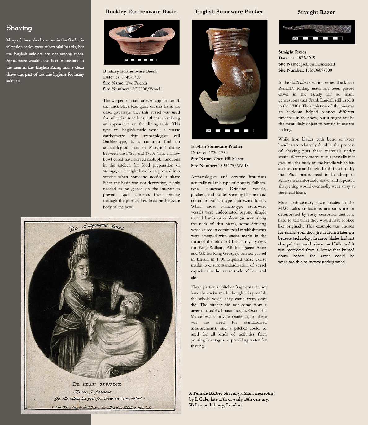 Shaving - Many of the male characters in the Outlander television series wear substantial beards, but the English soldiers are not among them. Appearance would have been important to the men in the English Army, and a clean shave was part of routine hygiene for many soldiers.,  Photo image of earthenware basin:Buckley Earthenware Basin, Date: ca. 1740-1780, Site Name: Two Friends, Site Number:18CH308/Vessel 1 - The warped rim and uneven application of the thick black lead glaze on this basin are dead giveaways that this vessel was used for utilitarian functions, rather than making an appearance on the dining table. This type of English-made vessel, a coarse earthenware that archaeologists call Buckley-type, is a common find on archaeological sites in Maryland dating between the 1720s and 1770s. This shallow bowl could have served multiple functions in the kitchen for food preparation or storage, or it might have been pressed into service when someone needed a shave. Since the basin was not decorative, it only needed to be glazed on the interior to prevent liquid contents from seeping through the porous, low-fired earthenware body of the bowl., Photo image of a stoneware pitcher:English Stoneware Pitcher, Date: ca. 1720-1750, Site Name: Oxon Hill Manor, Site Number:18PR175/MV 18 -  Archaeologists and ceramic historians generally call this type of pottery Fulham-type stoneware. Drinking vessels, pitchers, and bottles were by far the most common Fulham-type stoneware forms. While most Fulham-type stoneware vessels were undecorated beyond simple turned bands or cordons (as seen along the neck of this piece), some drinking vessels used in commercial establishments were stamped with excise marks in the form of the initials of British royalty (WR for King William, AR for Queen Anne and GR for King George).  An act passed in Britain in 1700 required these excise marks to ensure standardization of vessel capacities in the tavern trade of beer and ale. These particular pitcher fragments do not have the excise mark, though it is possible the whole vessel they came from once did. The pitcher did not come from a tavern or public house though. Oxon Hill Manor was a private residence, so there was no need for standardized measurements, and a pitcher could be used for all kinds of activities from pouring beverages to providing water for shaving., Photo image of a straight razor:Straight Razor, Date: ca. 1825-1915, Site Name: Jackson Homestead, Site Number:18MO609/300 -  In the Outlander television series, Black Jack Randall’s folding razor has been passed down in the family for so many generations that Frank Randall still used it in the 1940s. The depiction of the razor as an heirloom helped connect different timelines in the show, but it might not be the most likely object to remain in use for so long. While iron blades with bone or ivory handles are relatively durable, the process of shaving puts these materials under strain. Water promotes rust, especially if it gets into the body of the handle which has an iron core and might be difficult to dry out. Plus, razors need to be sharp to achieve a comfortable shave, and repeated sharpening would eventually wear away at the metal blade. Most 18th-century razor blades in the MAC Lab’s collections are so worn or deteriorated by rusty corrosion that it is hard to tell what they would have looked like originally. This example was chosen for exhibit even though it is from a later site because technology in razor blades had not changed that much since the 1740s, and it was recovered from a house that burned down before the razor could be worn too thin to survive underground., Image of a print showing a female barber shaving a man, caption reads:A Female Barber Shaving a Man, mezzotint by I. Gale, late 17th or early 18th century.  Wellcome Library, London.  