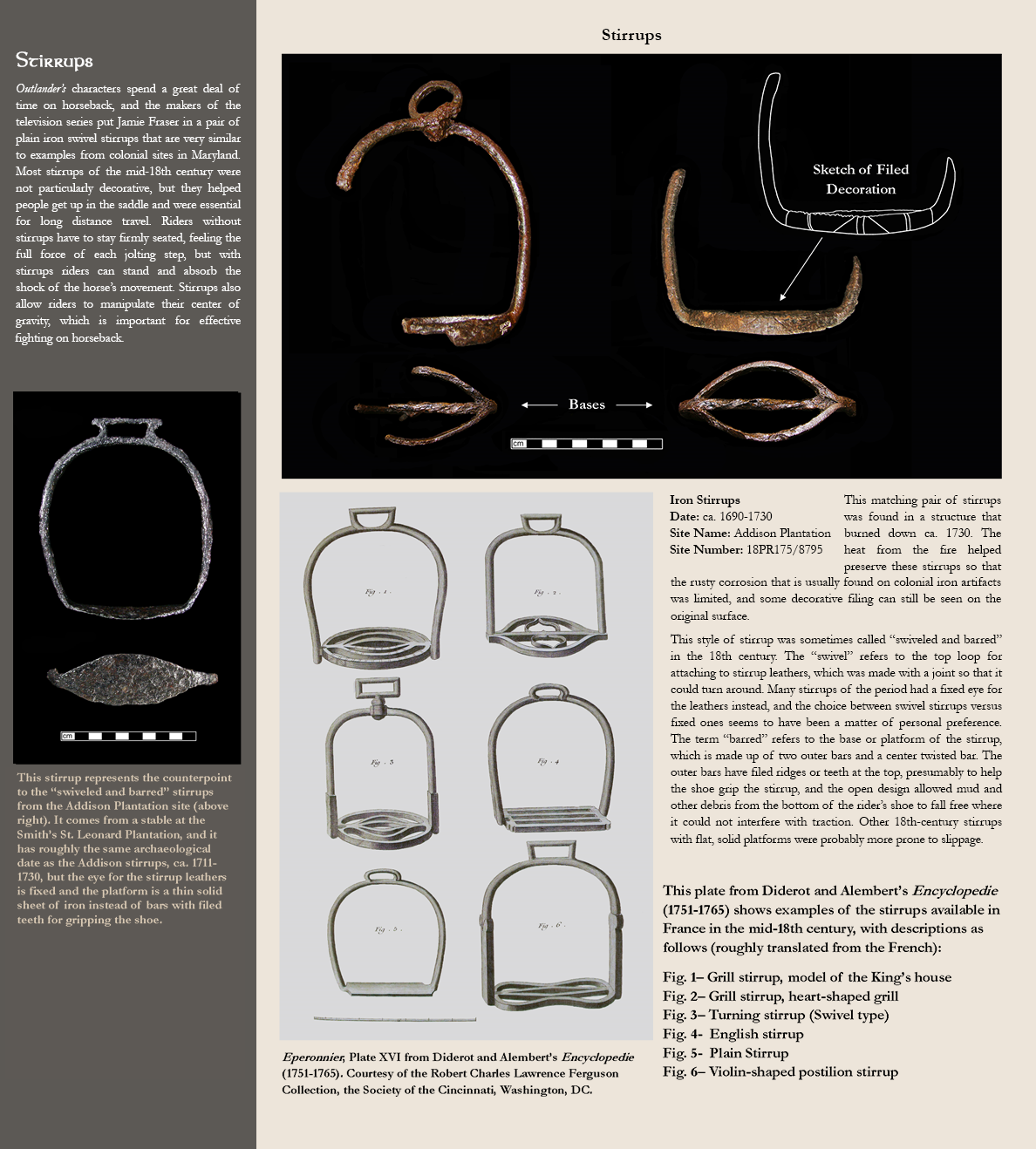 Stirrups - Outlander’s characters spend a great deal of time on horseback, and the makers of the television series put Jamie Fraser in a pair of plain iron swivel stirrups that are very similar to examples from colonial sites in Maryland. Most stirrups of the mid-18th century were not particularly decorative, but they helped people get up in the saddle and were essential for long distance travel. Riders without stirrups have to stay firmly seated, feeling the full force of each jolting step, but with stirrups riders can stand and absorb the shock of the horse’s movement. Stirrups also allow riders to manipulate their center of gravity, which is important for effective fighting on horseback. Photo image of a stirrup of the swiveled and barred type, caption reads:This stirrup represents the counterpoint to the “swiveled and barred” stirrups from the Addison Plantation site (above right). It comes from a stable at the Smith’s St. Leonard Plantation, and it has roughly the same archaeological date as the Addison stirrups, ca. 1711-1730, but the eye for the stirrup leathers is fixed and the platform is a thin solid sheet of iron instead of bars with filed teeth for gripping the shoe., photo image of 2 stirrups, side and bottom view:Iron Stirrups, Date: ca. 1690-1730, Site Name: Addison Plantation, Site Number:18PR175/8795 - This matching pair of stirrups was found in a structure that burned down ca. 1730. The heat from the fire helped preserve these stirrups so that the rusty corrosion that is usually found on colonial iron artifacts was limited, and some decorative filing can still be seen on the original surface. This style of stirrup was sometimes called “swiveled and barred” in the 18th century. The “swivel” refers to the top loop for attaching to stirrup leathers, which was made with a joint so that it could turn around. Many stirrups of the period had a fixed eye for the leathers instead, and the choice between swivel stirrups versus fixed ones seems to have been a matter of personal preference. The term “barred” refers to the base or platform of the stirrup, which is made up of two outer bars and a center twisted bar. The outer bars have filed ridges or teeth at the top, presumably to help the shoe grip the stirrup, and the open design allowed mud and other debris from the bottom of the rider’s shoe to fall free where it could not interfere with traction. Other 18th-century stirrups with flat, solid platforms were probably more prone to slippage., Print image showing various styles of stirrups, caption reads:This plate from Diderot and Alembert’s Encyclopedie (1751-1765) shows examples of the stirrups available in France in the mid-18th century, with descriptions as follows (roughly translated from the French): Fig. 1– Grill stirrup, model of the King’s house; Fig. 2– Grill stirrup, heart-shaped grill; Fig. 3– Turning stirrup (Swivel type); Fig. 4-  English stirrup; Fig. 5-  Plain Stirrup; Fig. 6– Violin-shaped postilion stirrup., Eperonnier, Plate XVI from Diderot and Alembert’s Encyclopedie (1751-1765). Courtesy of the Robert Charles Lawrence Ferguson Collection, the Society of the Cincinnati, Washington, DC.  